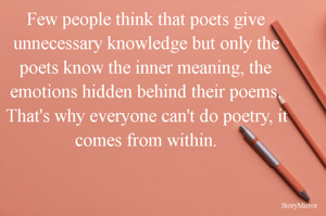 Few people think that poets give unnecessary knowledge but only the poets know the inner meaning, the emotions hidden behind their poems. That's why everyone can't do poetry, it comes from within.