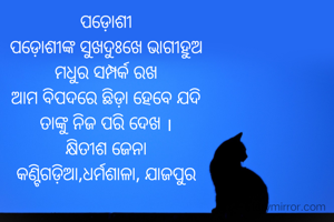 ପଡ଼ୋଶୀ
ପଡ଼ୋଶୀଙ୍କ ସୁଖଦୁଃଖେ ଭାଗୀହୁଅ
ମଧୁର ସମ୍ପର୍କ ରଖ
ଆମ ବିପଦରେ ଛିଡ଼ା ହେବେ ଯଦି
ତାଙ୍କୁ ନିଜ ପରି ଦେଖ ।
କ୍ଷିତୀଶ ଜେନା
କଣ୍ଟିଗଡ଼ିଆ,ଧର୍ମଶାଳା, ଯାଜପୁର


