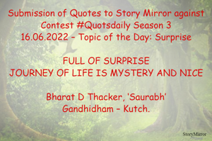 Submission of Quotes to Story Mirror against Contest #Quotsdaily Season 3
16.06.2022 – Topic of the Day: Surprise

FULL OF SURPRISE
JOURNEY OF LIFE IS MYSTERY AND NICE

Bharat D Thacker, ‘Saurabh’
Gandhidham – Kutch.