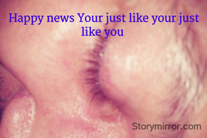 Happy news Your just like your just like you 