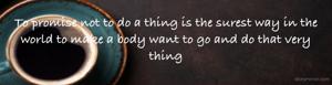 To promise not to do a thing is the surest way in the world to make a body want to go and do that very thing