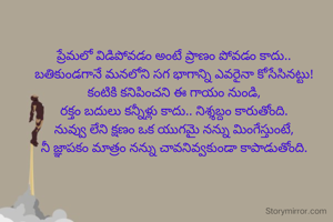 ప్రేమలో విడిపోవడం అంటే ప్రాణం పోవడం కాదు..
బతికుండగానే మనలోని సగ భాగాన్ని ఎవరైనా కోసేసినట్టు!
కంటికి కనిపించని ఈ గాయం నుండి,
రక్తం బదులు కన్నీళ్లు కాదు.. నిశ్శబ్దం కారుతోంది.
నువ్వు లేని క్షణం ఒక యుగమై నన్ను మింగేస్తుంటే,
నీ జ్ఞాపకం మాత్రం నన్ను చావనివ్వకుండా కాపాడుతోంది.



