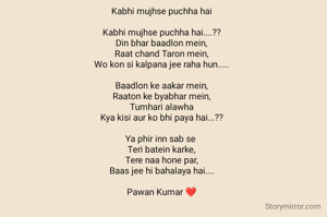 Kabhi mujhse puchha hai

Kabhi mujhse puchha hai....??
Din bhar baadlon mein,
Raat chand Taron mein,
Wo kon si kalpana jee raha hun.....

Baadlon ke aakar mein,
Raaton ke byabhar mein,
Tumhari alawha
Kya kisi aur ko bhi paya hai...??

Ya phir inn sab se 
Teri batein karke,
Tere naa hone par,
Baas jee hi bahalaya hai....

Pawan Kumar ❤️