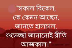 "সকাল বিকেল,
কে কেমন আছেন,
জানতে হালচাল,
শুভেচ্ছা জানানোই রীতি আজকাল।"