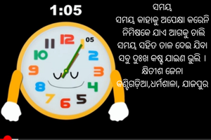 ସମୟ
ସମୟ କାହାକୁ ଅପେକ୍ଷା କରେନି
 ନିମିଷକେ ଯାଏ ଆଗକୁ ଚାଲି
ସମୟ ସହିତ ତାଳ ଦେଇ ଯିବା
ସବୁ ଦୁଃଖ କଷ୍ଟ ଯାଇଣ ଭୁଲି ।
କ୍ଷିତୀଶ ଜେନା
କଣ୍ଟିଗଡ଼ିଆ,ଧର୍ମଶାଳା, ଯାଜପୁର