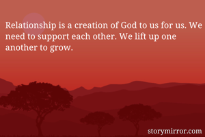 Relationship is a creation of God to us for us. We need to support each other. We lift up one another to grow.