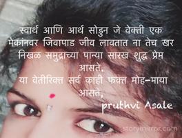 स्वार्थ आणि आर्थ सोडुन जे वेक्ती एक मेकांनवर जिवापाड जीव लावतात ना तेच खर निखळ समुद्राच्या पान्या सारख शुद्ध प्रेम आसते. 
 या वेतीरिक्त सर्व काही फक्त मोह-माया आसते,
                   pruthvi Asale