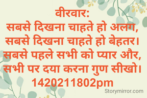 वीरवार:
सबसे दिखना चाहते हो अलग,
सबसे दिखना चाहते हो बेहतर।
सबसे पहले सभी को प्यार और,
सभी पर दया करना गुण सीखो।
1420211802pm