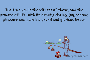 The true you is the witness of these, and the process of life, with its beauty, daring, joy, sorrow, pleasure and pain is a grand and glorious lesson