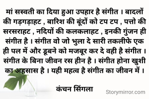 मां सस्वती का दिया हुआ उपहार है संगीत । बादलों की गड़गड़ाहट , बारिश की बूंदों को टप टप , पत्तो की सरसराहट , नदियों की कलकलाहट , इनकी गुंजन ही संगीत है । संगीत वो जो भुला दे सारी तकलीफे एक ही पल में और डूबने को मजबूर कर दे वही है संगीत । संगीत के बिना जीवन रस हीन है । संगीत होना खुशी का अहसास है । यही महत्व है संगीत का जीवन में ।

कंचन सिंगला