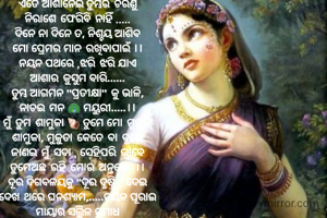 ଏତେ ଆଶାନେଇ ତୁମ୍ଭରି ଚରଣୁ
ନିରାଶେ ଫେରିବି ନାହିଁ .....
ଦିନେ ନା ଦିନେ ତ, ନିଶ୍ଚୟ ଆଶିବ
ମୋ ପ୍ରେମର ମାନ ରଖିବାପାଇଁ ।।
ନୟନ ପଥରେ ,ଝରି ଝରି ଯାଏ
ଆଶାର କୁସୁମ ବାରି......
ତୁମ୍ଭ ଆଗମନ "ପ୍ରତୀକ୍ଷା" କୁ ଭାଳି,
ନାଚଇ ମନ 🦚 ମୟୁରୀ.....।।
ମୁଁ ତୁମ ଶାମୁକା 🐚 ତୁମେ ମୋ ମୁକୁତା
ଶାମୁକା, ମୁକୁତା କେତେ ବା ଦୂରେ
ଜାଣଇ ମୁଁ ସଦା , ସେହିପରି ଭାବେ
ତୁମେଅଛ ରହି ମୋର ଅନ୍ତରେ  ।।
ଦୂର ଦିଗବଳୟକୁ "ଦୂର ଦୃଷ୍ଟି " ଦେଇ
ଦେଖ ଥରେ ଘନଶ୍ୟାମ,.....ନୟନ ପୂରାଇ
ମାୟାର ସଲ୍ଲିଳ ସମାଧ