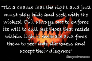"Tis a shame that the right and just must play hide and seek with the wicked. Evil always out to enforce its will to cull out those that reside within light's embrace and force them to peer into darkness and accept their disgrace"