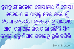 ତୁମକୁ କ୍ଷୀରଚୋରା ଗୋପୀନାଥ ବି ଗୋପୀ ବନେଇ ତାଙ୍କ ପାଖକୁ ନେଇ ଗଲେ ମୁଁ ବିଚରା ବୈତରଣୀ କୂଳରେ ସବୁ ପାଇବାର ଆଶା ରଖି ଆକାଶର ତାରା ଗଣିଲି ସିନା ହେଲେ ସବୁ ହିସାବ ସକାଳକୁ ଭୁଲି ବସିଲି |