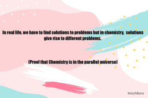 In real life, we have to find solutions to problems but in chemistry,  solutions give rise to different problems. 
(Proof that Chemistry is in the parallel universe)
