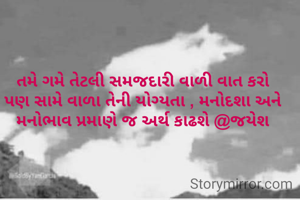 તમે ગમે તેટલી સમજદારી વાળી વાત કરો
પણ સામે વાળા તેની યોગ્યતા , મનોદશા અને મનોભાવ પ્રમાણે જ અર્થ કાઢશે @જયેશ