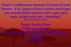 There’s a difference between Friends & best friends. if Ur upset a friend comes and hugs you.A best friend comes with a gun and says, alright who am i shooting?
*****************"
Gagan Kumar Dash
Subhankar Nivas
Maa Manikeswari Temple Street Mohana, Gajapati
Pin-761015