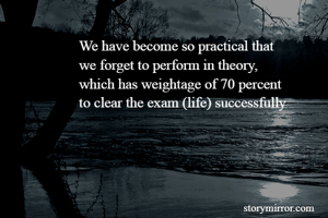 We have become so practical that 
we forget to perform in theory, 
which has weightage of 70 percent 
to clear the exam (life) successfully