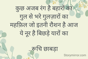 कुछ अजब रंग है बहारों का
गुल से भरे गुलज़ारों का
महफ़िल जो इतनी रौशन है आज
ये नूर है बिछड़े यारों का

..रूचि छाबड़ा 