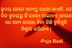 ହୃଦୟ କେବେ ଅନ୍ୟଠୁ ଧୋକା ଖାଏନି, ସେ ନିଜ ହୃଦୟରୁ ହିଁ ଧୋକା ପାଇଥାଏ |କାରଣ ସେ ଅନ୍ୟ ଉପରେ ବିନା କିଛି ବୁଝିସୁଝି ବିଶ୍ୱାସ କରିଯାଏ |
    
                        -Puja Badi 