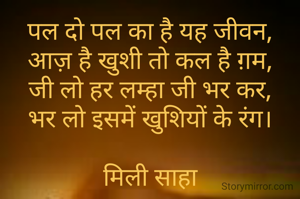 पल दो पल का है यह जीवन,
आज़ है खुशी तो कल है ग़म,
जी लो हर लम्हा जी भर कर,
भर लो इसमें खुशियों के रंग।

मिली साहा
