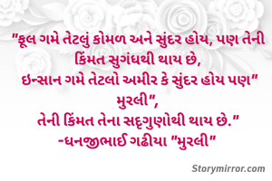 "ફૂલ ગમે તેટલું કોમળ અને સુંદર હોય, પણ તેની કિંમત સુગંધથી થાય છે,
 ઇન્સાન ગમે તેટલો અમીર કે સુંદર હોય પણ" મુરલી",
તેની કિંમત તેના સદૃગુણોથી થાય છે."
-ધનજીભાઈ ગઢીયા "મુરલી" 