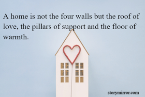 A home is not the four walls but the roof of love, the pillars of support and the floor of warmth.