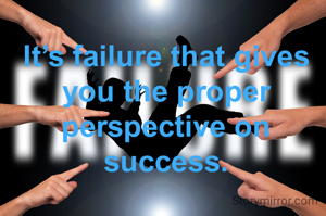 It’s failure that gives you the proper perspective on success.