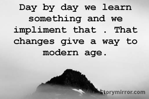 Day by day we learn something and we impliment that . That changes give a way to modern age.