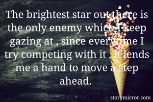 The brightest star out there is the only enemy which I keep gazing at , since everytime I try competing with it , it lends me a hand to move a step ahead. 