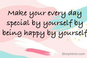 Make your every day special by yourself by being happy by yourself