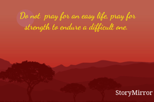 Do not  pray for an easy life, pray for strength to endure a difficult one. 
