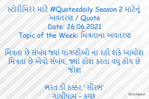 સ્ટોરીમિરર માટે #Quotesdaily Season 2 માટેનું અવતરણ / Quote
Date: 26.06.2021
Topic of the Week: મિત્રતાના અવતરણ

મિત્રતા છે સંબંધ જ્યાં લાગણીઓ ના રહી શકે ખામોશ
મિત્રતા છે એવો સંબંધ, જ્યાં હોશ કરતા વધુ હોય છે જોશ

ભરત ડી ઠક્કર ‘ સૌરભ’
ગાંધીધામ – કચ્છ
