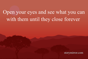 Open your eyes and see what you can with them until they close forever 