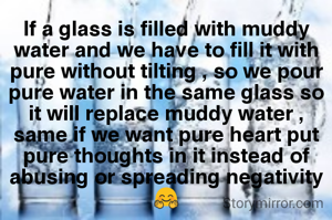 If a glass is filled with muddy water and we have to fill it with pure without tilting , so we pour pure water in the same glass so it will replace muddy water ,
same if we want pure heart put pure thoughts in it instead of abusing or spreading negativity🤗