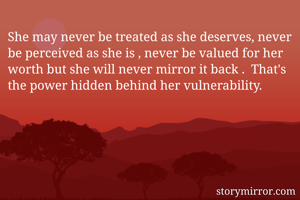 She may never be treated as she deserves, never be perceived as she is , never be valued for her worth but she will never mirror it back .  That's the power hidden behind her vulnerability.