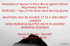 Submission of Quotes to Story Mirror against Contest #Quotsdaily Season 2
25.08.2021 – Topic of the Week: Good Morning Quotes

WHATVERY MAY BE SOURCE, IT IS A VERY GREAT LARGESS
GOOD MORNING QUOTES HELPS IN KICKING MORNING SICKNESS

Bharat D Thacker, ‘Saurabh’
Gandhidham – Kutch.
