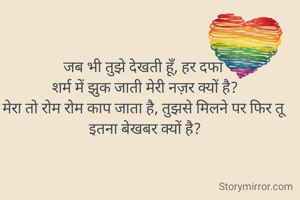 जब भी तुझे देखती हूँ, हर दफा 
शर्म में झुक जाती मेरी नज़र क्यों है?
मेरा तो रोम रोम काप जाता है, तुझसे मिलने पर फिर तू इतना बेखबर क्यों है?