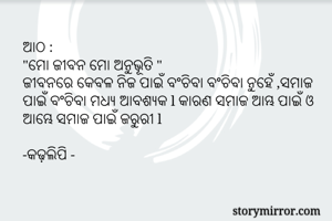 ଆଠ :
"ମୋ ଜୀବନ ମୋ ଅନୁଭୂତି "
ଜୀବନରେ କେବଳ ନିଜ ପାଇଁ ବଂଚିବା ବଂଚିବା ନୁହେଁ ,ସମାଜ ପାଇଁ ବଂଚିବା ମଧ୍ୟ ଆବଶ୍ୟକ l କାରଣ ସମାଜ ଆମ୍ଭ ପାଇଁ ଓ ଆମ୍ଭେ ସମାଜ ପାଇଁ ଜରୁରୀ l 

-କଢ଼ଲିପି -