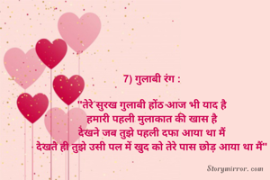 7) गुलाबी रंग :

"तेरे सुरख गुलाबी होंठ आज भी याद है
हमारी पहली मुलाकात की खास है
देखने जब तुझे पहली दफा आया था मैं
देखते ही तुझे उसी पल में खुद को तेरे पास छोड़ आया था मैं"