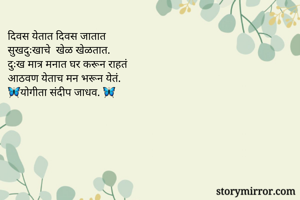 दिवस येतात दिवस जातात 
सुखदुःखाचे  खेळ खेळतात. 
दुःख मात्र मनात घर करून राहतं 
आठवण येताच मन भरून येतं. 
🦋योगीता संदीप जाधव. 🦋