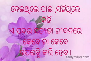 ଦେଇଥିଲେ ପାଇ ,ସହିଥିଲେ
 କହି
ଏ ପଦର ସତ୍ୟତା ଜୀବନରେ
କେବେ ନା କେବେ
ଉପଲବ୍ଧି କରି ହେବ।