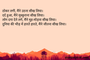 ठोकर लगी, मैंने उठना सीख लिया।
दर्द हुआ, मैंने मुस्कुराना सीख लिया।
लोग दगा देने लगे, मैंने मुह-मोड़ना सीख लिया।
दुनिया की भीड़ में हारते हारते, मैंने जीतना सीख लिया।