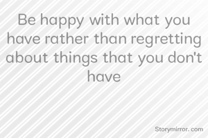 Be happy with what you have rather than regretting about things that you don't have