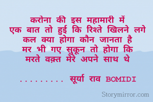 करोना की इस महामारी में
एक बात तो हुई कि रिश्ते खिलने लगे
कल क्या होगा कौन जानता है
मर भी गए सुकून तो होगा कि
मरते वक़्त मेरे अपने साथ थे

......... सूर्या राव BOMIDI