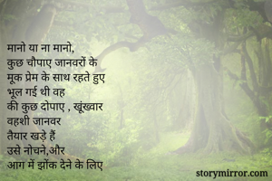 
मानो या ना मानो,
कुछ चौपाए जानवरों के 
मूक प्रेम के साथ रहते हुए
भूल गई थी वह
की कुछ दोपाए , खूंख्वार
वहशी जानवर
तैयार खड़े हैं
उसे नोचने,और
आग में झोंक देने के लिए
