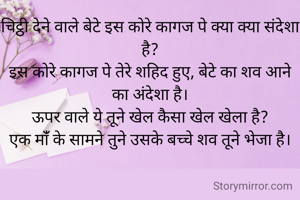चिट्ठी देने वाले बेटे इस कोरे कागज पे क्या क्या संदेशा है?
इस कोरे कागज पे तेरे शहिद हुए, बेटे का शव आने का अंदेशा है।
ऊपर वाले ये तूने खेल कैसा खेल खेला है?
एक मांँ के सामने तुने उसके बच्चे शव तूने भेजा है।