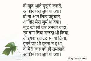 वो खुद आते मुझसे कहते,
आखिर मेरा ज़ुर्म था क्या।
वो ना आते लिख पहुंचाते,
आखिर मेरा ज़ुर्म था क्या। 
खुद को खो कर उनको चाहा,
रब बना लिया सजदा भी किया,
वो इश्क इबादद सा था जिया,
इतने पर भी इतना न हुआ,
वो मेरी रूह को ही समझाते,
आखिर मेरा ज़ुर्म था क्या।