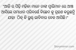 "ଆଜି ର ପିଢ଼ି ମହିଳା ମାନେ ତାଙ୍କ ସ୍ବାଭିମାନ ରେ ଆଞ୍ଚ ଆସିଲେ ସମାଧାନ ପରିବର୍ତ୍ତେ ବିଛେଦ କୁ ଗ୍ରହଣ କରୁଛନ୍ତି ଯାହା  ଠିକ୍ କି ଭୁଲ୍ ଭାବିବାର ବେଳ ଆସିଛି।"