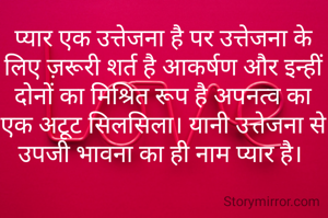 प्यार एक उत्तेजना है पर उत्तेजना के लिए ज़रूरी शर्त है आकर्षण और इन्हीं दोनों का मिश्रित रूप है अपनत्व का एक अटूट सिलसिला। यानी उत्तेजना से उपजी भावना का ही नाम प्यार है। 