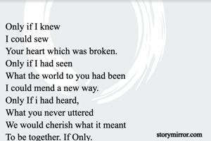 Only if I knew
I could sew
Your heart which was broken.
Only if I had seen
What the world to you had been
I could mend a new way.
Only If i had heard,
What you never uttered
We would cherish what it meant
To be together. If Only.

